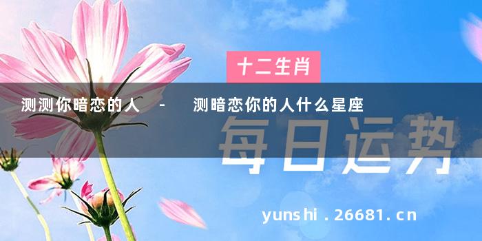 测测你暗恋的人 - 测暗恋你的人什么星座